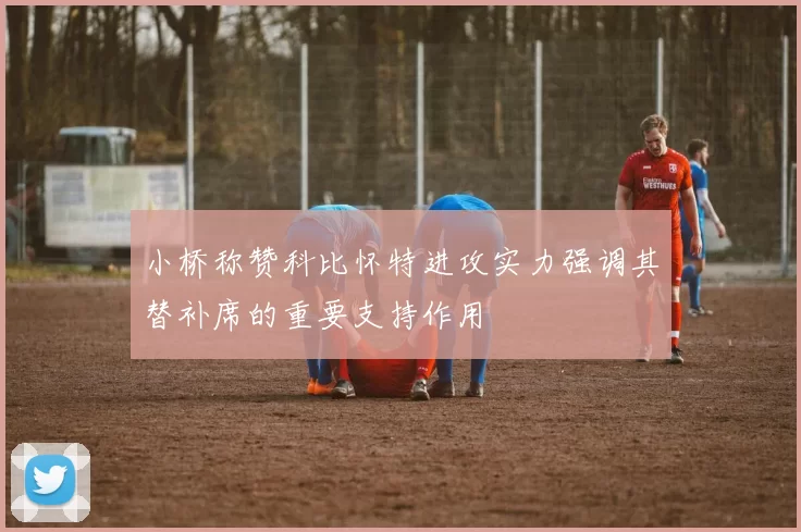 小桥称赞科比怀特进攻实力强调其替补席的重要支持作用