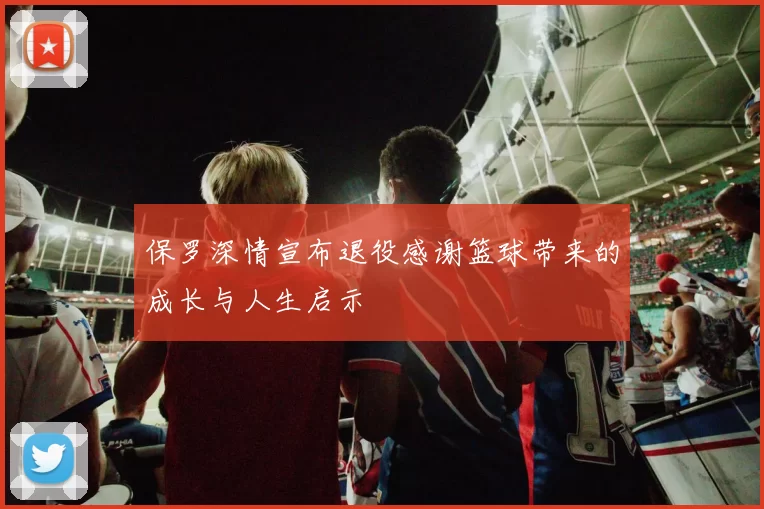 保罗深情宣布退役感谢篮球带来的成长与人生启示