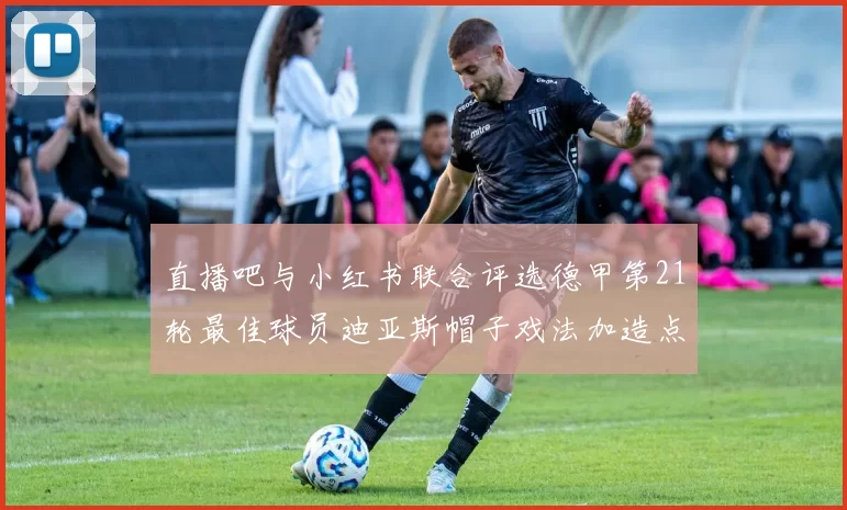 直播吧与小红书联合评选德甲第21轮最佳球员迪亚斯帽子戏法加造点独造五球