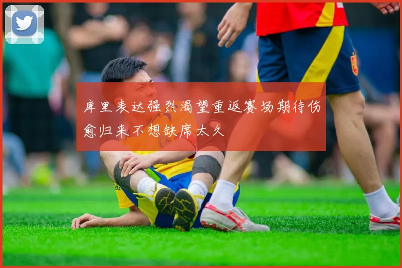 库里表达强烈渴望重返赛场期待伤愈归来不想缺席太久