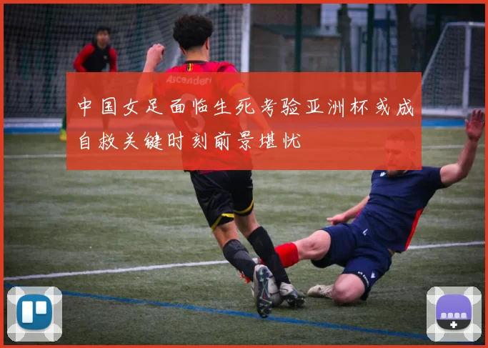 中国女足面临生死考验亚洲杯或成自救关键时刻前景堪忧