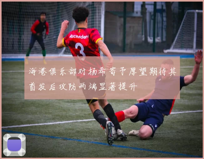 海港俱乐部对杨希寄予厚望期待其首发后攻防两端显著提升