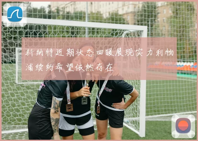 科纳特近期状态回暖展现实力利物浦续约希望依然存在