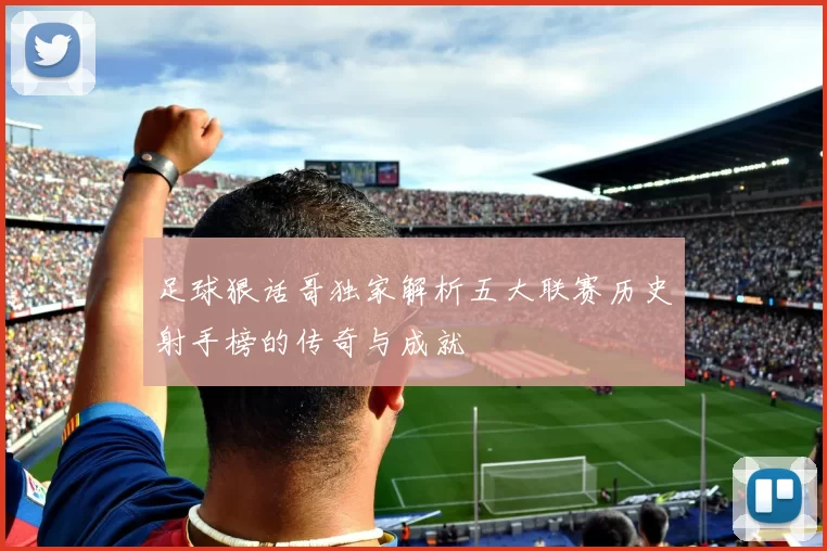 足球狠话哥独家解析五大联赛历史射手榜的传奇与成就
