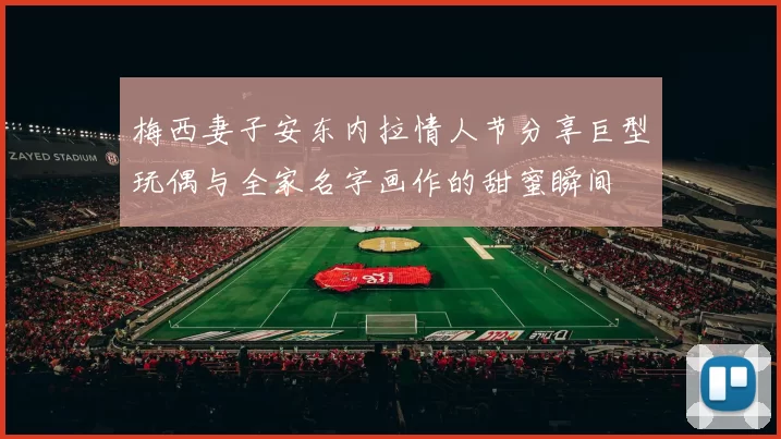 梅西妻子安东内拉情人节分享巨型玩偶与全家名字画作的甜蜜瞬间