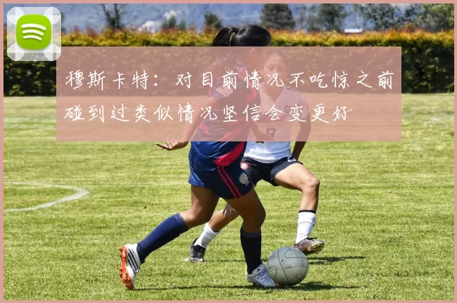 穆斯卡特：对目前情况不吃惊之前碰到过类似情况坚信会变更好