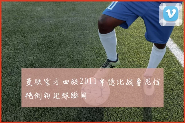 曼联官方回顾2011年德比战鲁尼惊艳倒钩进球瞬间