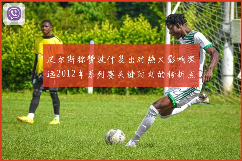 皮尔斯称赞波什复出对热火影响深远2012年系列赛关键时刻的转折点