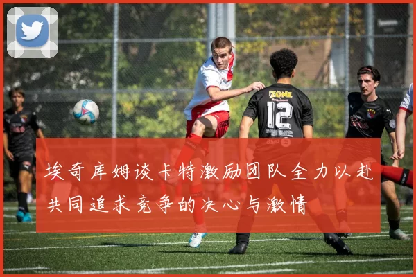 埃奇库姆谈卡特激励团队全力以赴共同追求竞争的决心与激情
