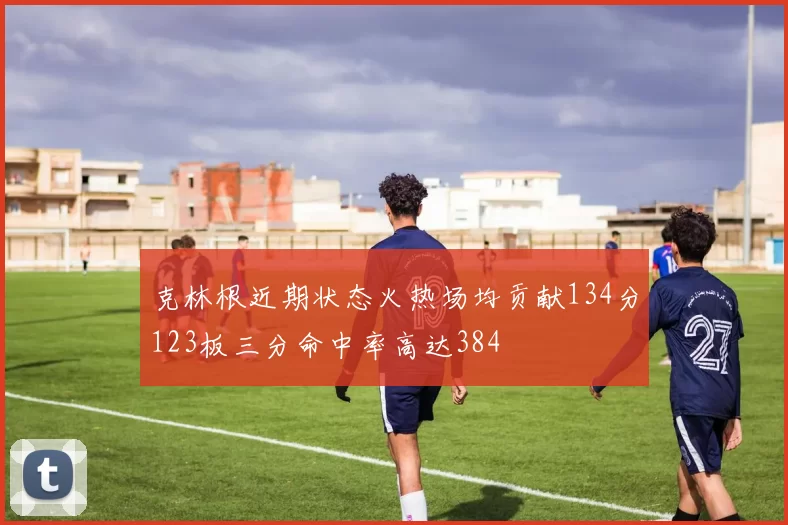 克林根近期状态火热场均贡献134分123板三分命中率高达384