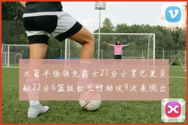 火箭半场领先爵士21分小贾巴里贡献22分6篮板杜兰特助攻9次表现出色