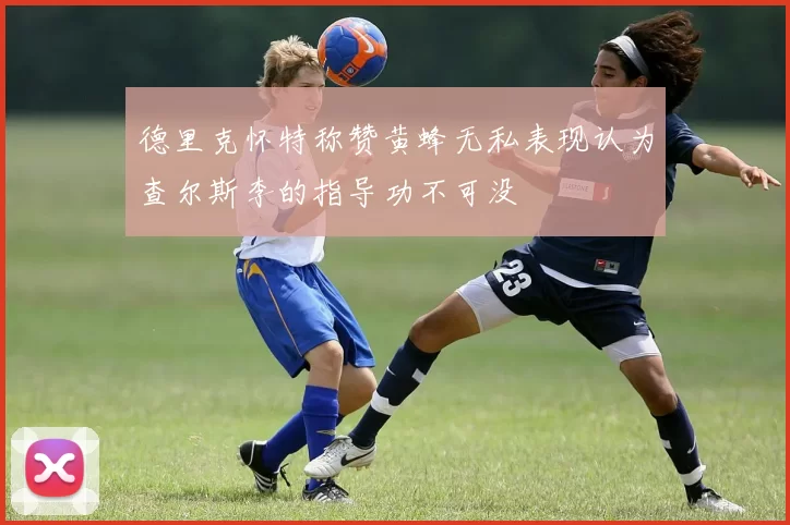 德里克怀特称赞黄蜂无私表现认为查尔斯李的指导功不可没