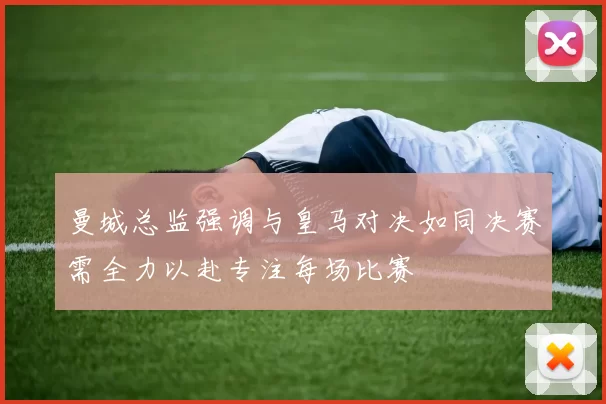 曼城总监强调与皇马对决如同决赛需全力以赴专注每场比赛