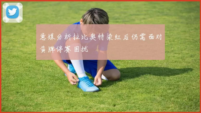 意媒分析拉比奥特染红后仍需面对黄牌停赛困扰