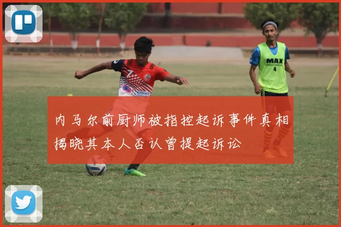 内马尔前厨师被指控起诉事件真相揭晓其本人否认曾提起诉讼
