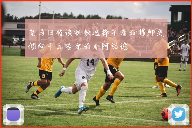 皇马旧将谈执教选择不看好穆帅更倾向卡瓦哈尔而非阿诺德