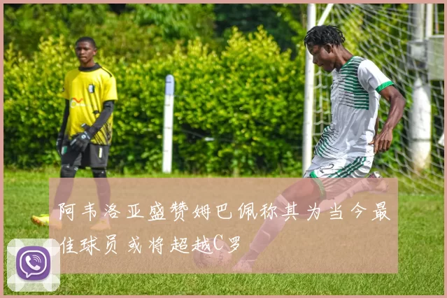 阿韦洛亚盛赞姆巴佩称其为当今最佳球员或将超越C罗