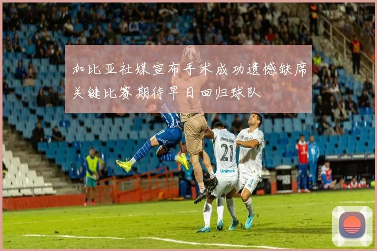 加比亚社媒宣布手术成功遗憾缺席关键比赛期待早日回归球队