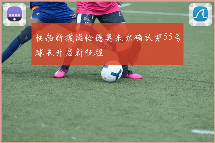 快船新援诺恰德奥米尔确认穿55号球衣开启新征程