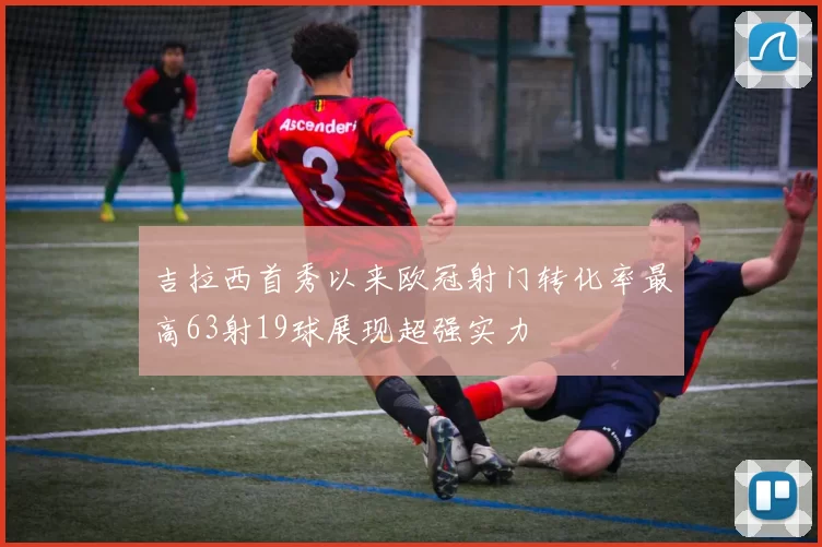 吉拉西首秀以来欧冠射门转化率最高63射19球展现超强实力