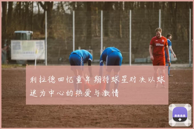 利拉德回忆童年期待球星对决以球迷为中心的热爱与激情