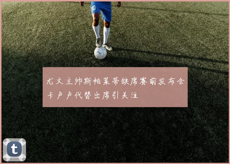 尤文主帅斯帕莱蒂缺席赛前发布会卡卢卢代替出席引关注