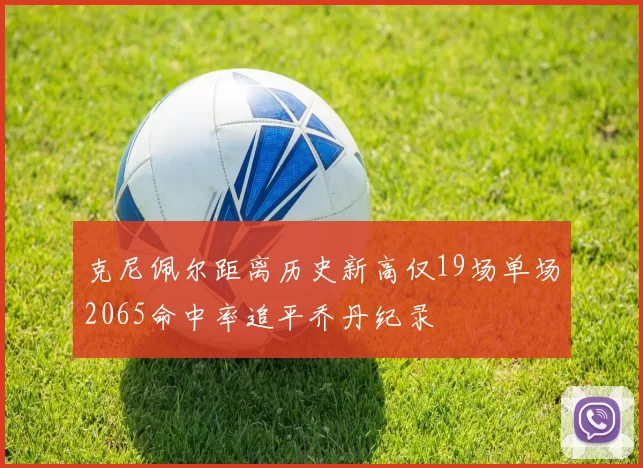 克尼佩尔距离历史新高仅19场单场2065命中率追平乔丹纪录