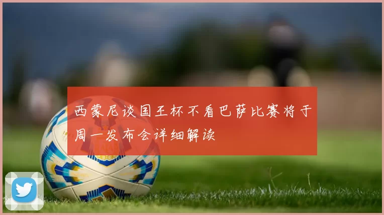 西蒙尼谈国王杯不看巴萨比赛将于周一发布会详细解读